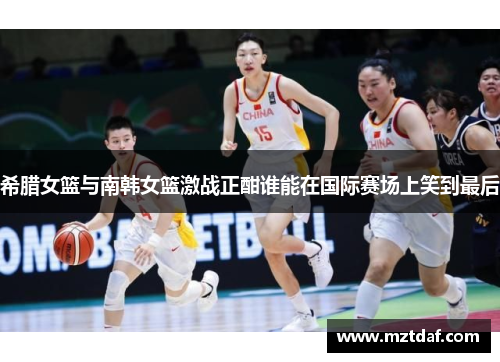 希腊女篮与南韩女篮激战正酣谁能在国际赛场上笑到最后